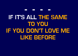 IF ITS ALL THE SAME
TO YOU
IF YOU DON'T LOVE ME
LIKE BEFORE