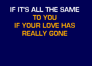 IF IT'S ALL THE SAME
TO YOU
IF YOUR LOVE HAS

REALLY GONE