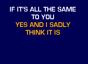 IF IT'S ALL THE SAME
TO YOU
YES AND I SADLY

THINK IT IS