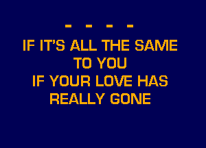 IF IT'S ALL THE SAME
TO YOU

IF YOUR LOVE HAS
REALLY GONE