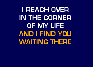 I REACH OVER
IN THE CORNER
OF MY LIFE

AND I FIND YOU
WAITING THERE