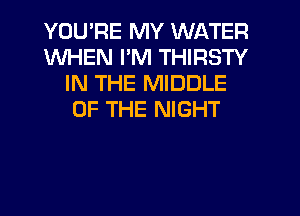 YOU'RE MY WATER
WHEN I'M THIRSTY
IN THE MIDDLE
OF THE NIGHT