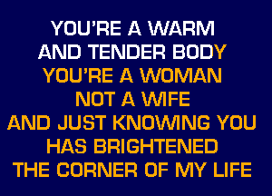 YOU'RE A WARM
AND TENDER BODY
YOU'RE A WOMAN

NOT A WIFE
AND JUST KNOUVING YOU
HAS BRIGHTENED
THE CORNER OF MY LIFE