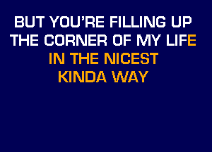 BUT YOU'RE FILLING UP
THE CORNER OF MY LIFE
IN THE NICEST
KINDA WAY