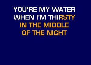 YOU'RE MY WATER
WHEN I'M THIRSTY
IN THE MIDDLE
OF THE NIGHT