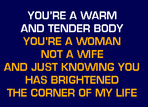 YOU'RE A WARM
AND TENDER BODY
YOU'RE A WOMAN

NOT A WIFE
AND JUST KNOUVING YOU
HAS BRIGHTENED
THE CORNER OF MY LIFE