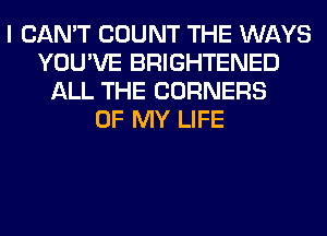 I CAN'T COUNT THE WAYS
YOU'VE BRIGHTENED
ALL THE CORNERS
OF MY LIFE