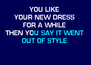 YOU LIKE
YOUR NEW DRESS
FOR A WHILE
THEN YOU SAY IT WENT
OUT OF STYLE