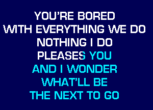 YOU'RE BORED
WITH EVERYTHING WE DO
NOTHING I DO
PLEASES YOU
AND I WONDER
VVHAT'LL BE
THE NEXT TO GO