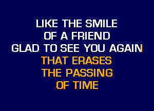 LIKE THE SMILE
OF A FRIEND
GLAD TO SEE YOU AGAIN
THAT ERASES
THE PASSING
OF TIME
