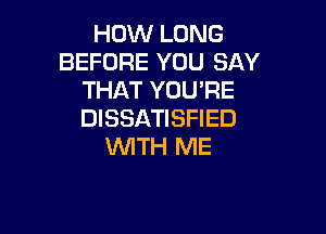 HOW LONG
BEFORE YOU SAY
THAT YOU'RE

DISSATISFIED
WITH ME