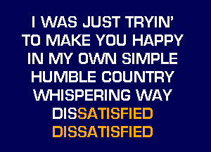 I WAS JUST TRYIN'
TO MAKE YOU HAPPY
IN MY OWN SIMPLE
HUMBLE COUNTRY
WHISPERING WAY
DISSATISFIED
DISSATISFIED