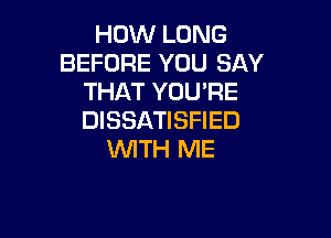 HOW LONG
BEFORE YOU SAY
THAT YOU'RE

DISSATISFIED
WITH ME