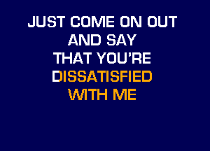 JUST COME ON OUT
AND SAY
THAT YOU'RE

DISSATISFIED
WITH ME