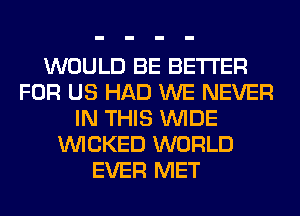 WOULD BE BETTER
FOR US HAD WE NEVER
IN THIS WIDE
WICKED WORLD
EVER MET