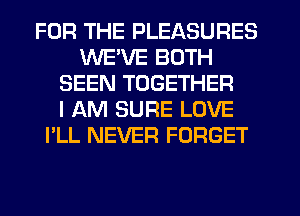 FOR THE PLEASURES
WE'VE BOTH
SEEN TOGETHER
I AM SURE LOVE
I'LL NEVER FORGET