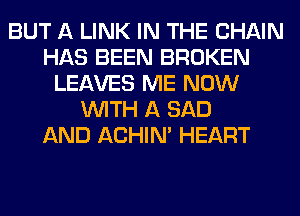 BUT A LINK IN THE CHAIN
HAS BEEN BROKEN
LEAVES ME NOW
WITH A SAD
AND ACHIN' HEART