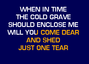 WHEN IN TIME
THE COLD GRAVE
SHOULD ENCLOSE ME
WILL YOU COME DEAR
AND SHED
JUST ONE TEAR