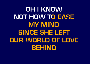 OH I KNOW
NOT HOW TO EASE
MY MIND
SINCE SHE LEFT
OUR WORLD OF LOVE
BEHIND