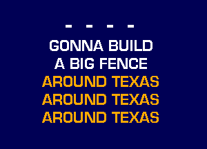 GONNA BUILD
A BIG FENCE

AROUND TEXAS
AROUND TEXAS
AROUND TEXAS