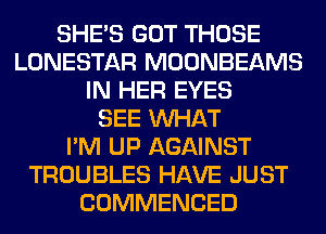 SHE'S GOT THOSE
LONESTAR MOONBEAMS
IN HER EYES
SEE WHAT
I'M UP AGAINST
TROUBLES HAVE JUST
COMMENCED