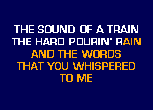 THE SOUND OF A TRAIN
THE HARD POURIN' RAIN
AND THE WORDS
THAT YOU WHISPERED
TO ME