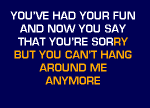 YOU'VE HAD YOUR FUN
AND NOW YOU SAY
THAT YOU'RE SORRY

BUT YOU CAN'T HANG
AROUND ME
ANYMORE