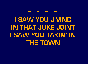 I SAW YOU JIVING
IN THAT JUKE JOINT

I SAW YOU TAKIM IN
THE TOWN