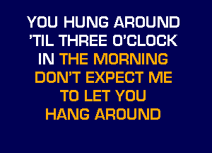 YOU HUNG AROUND
'TIL THREE O'CLOCK
IN THE MORNING
DON'T EXPECT ME
TO LET YOU
HANG AROUND