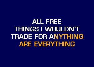 ALL FREE
THINGS I WOULDN'T
TRADE FOR ANYTHING
ARE EVERYTHING