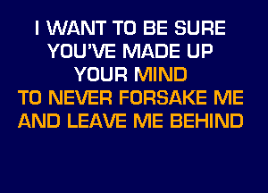 I WANT TO BE SURE
YOU'VE MADE UP
YOUR MIND
T0 NEVER FORSAKE ME
AND LEAVE ME BEHIND