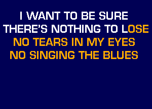 I WANT TO BE SURE
THERE'S NOTHING TO LOSE
N0 TEARS IN MY EYES
N0 SINGING THE BLUES