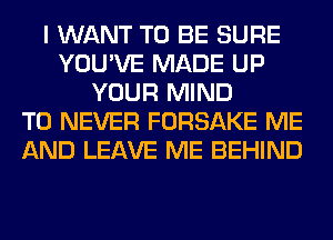 I WANT TO BE SURE
YOU'VE MADE UP
YOUR MIND
T0 NEVER FORSAKE ME
AND LEAVE ME BEHIND