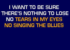 I WANT TO BE SURE
THERE'S NOTHING TO LOSE
N0 TEARS IN MY EYES
N0 SINGING THE BLUES