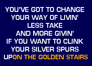 YOU'VE GOT TO CHANGE
YOUR WAY OF LIVIN'
LESS TAKE
AND MORE GIVIM
IF YOU WANT TO CLINK

YOUR SILVER SPURS
UPON THE GOLDEN STAIRS