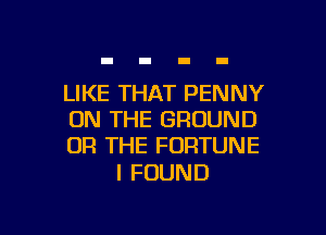LIKE THAT PENNY

ON THE GROUND
OR THE FORTUNE

I FOUND