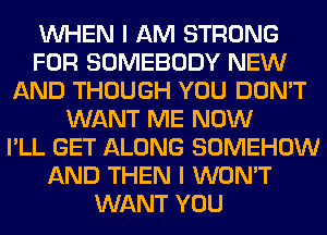 WHEN I AM STRONG
FOR SOMEBODY NEW
AND THOUGH YOU DON'T
WANT ME NOW
I'LL GET ALONG SOMEHOW
AND THEN I WON'T
WANT YOU