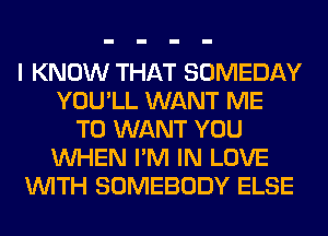 I KNOW THAT SOMEDAY
YOU'LL WANT ME
TO WANT YOU
WHEN I'M IN LOVE
WITH SOMEBODY ELSE