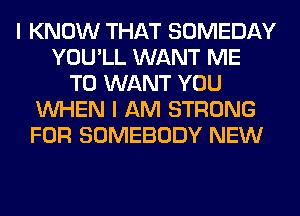 I KNOW THAT SOMEDAY
YOU'LL WANT ME
TO WANT YOU
WHEN I AM STRONG
FOR SOMEBODY NEW