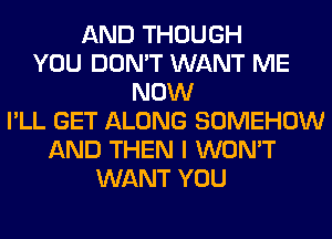 AND THOUGH
YOU DON'T WANT ME
NOW
I'LL GET ALONG SOMEHOW
AND THEN I WON'T
WANT YOU