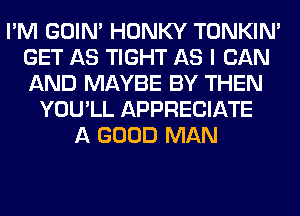 I'M GOIN' HONKY TONKIN'
GET AS TIGHT AS I CAN
AND MAYBE BY THEN

YOU'LL APPRECIATE
A GOOD MAN