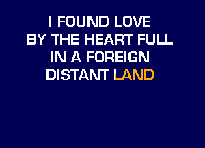 I FOUND LOVE
BY THE HEART FULL
IN A FOREIGN
DISTANT LAND