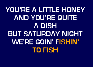 YOU'RE A LITTLE HONEY
AND YOU'RE QUITE
A DISH
BUT SATURDAY NIGHT
WERE GOIN' FISHIN'
T0 FISH