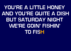 YOU'RE A LITTLE HONEY
AND YOU'RE QUITE A DISH
BUT SATURDAY NIGHT
WERE GOIN' FISHIN'

T0 FISH