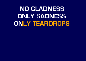 N0 GLADNESS
ONLY SADNESS
ONLY TEARDROPS