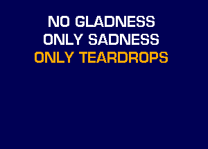 N0 GLADNESS
ONLY SADNESS
ONLY TEARDROPS