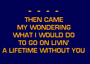 THEN CAME
MY WONDERING
WHAT I WOULD DO
TO GO ON LIVIN'
A LIFETIME WITHOUT YOU