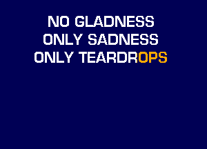 N0 GLADNESS
ONLY SADNESS
ONLY TEARDROPS