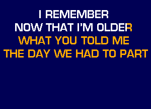 I REMEMBER
NOW THAT I'M OLDER
WHAT YOU TOLD ME
THE DAY WE HAD TO PART