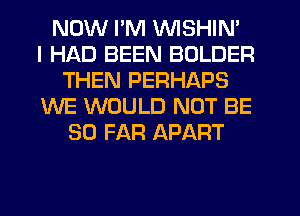 NOW I'M VVISHIN'

I HAD BEEN BOLDER
THEN PERHAPS
WE WOULD NOT BE
SO FAR APART